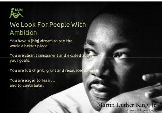 We Look For People With
Ambition
You have a [big] dream to see the
world a better place.
You are clear, transparent and excited about
your goals.
You are full of grit, grunt and resourcefulness.
You are eager to learn…
and to contribute.
You have a [big] dream to see the
world a better place.
You are clear, transparent and excited about
your goals.
You are full of grit, grunt and resourcefulness.
You are eager to learn…
and to contribute.
Martin Luther King, Jr.
(Photo – Unknown Source)
 