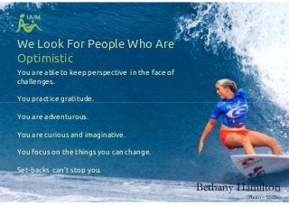We Look For People Who Are
Optimistic
You are able to keep perspective in the face of
challenges.
You practice gratitude.
You are adventurous.
You are curious and imaginative.
You focus on the things you can change.
Set-backs can’t stop you.
You are able to keep perspective in the face of
challenges.
You practice gratitude.
You are adventurous.
You are curious and imaginative.
You focus on the things you can change.
Set-backs can’t stop you.
Bethany Hamilton
(Photo – ESPN)
 
