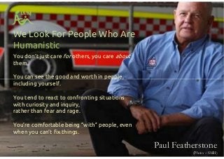 We Look For People Who Are
Humanistic
You don’t just care for others, you care about
them.
You can see the good and worth in people,
including yourself.
You tend to react to confronting situations
with curiosity and inquiry,
rather than fear and rage.
You’re comfortable being “with” people, even
when you can’t fix things.
You don’t just care for others, you care about
them.
You can see the good and worth in people,
including yourself.
You tend to react to confronting situations
with curiosity and inquiry,
rather than fear and rage.
You’re comfortable being “with” people, even
when you can’t fix things.
Paul Featherstone
(Photo – SMH)
 