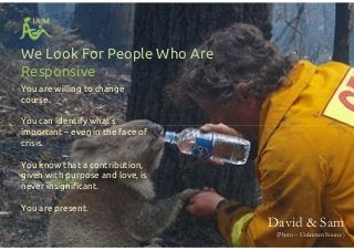 We Look For People Who Are
Responsive
You are willing to change
course.
You can identify what’s
important – even in the face of
crisis.
You know that a contribution,
given with purpose and love, is
never insignificant.
You are present.
You are willing to change
course.
You can identify what’s
important – even in the face of
crisis.
You know that a contribution,
given with purpose and love, is
never insignificant.
You are present.
David & Sam
(Photo – Unknown Source)
 