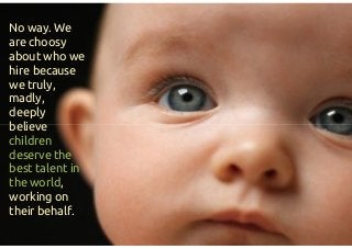 No way. We
are choosy
about who we
hire because
we truly,
madly,
deeply
believe
children
deserve the
best talent in
the world,
working on
their behalf.
No way. We
are choosy
about who we
hire because
we truly,
madly,
deeply
believe
children
deserve the
best talent in
the world,
working on
their behalf.
 