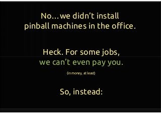 No…we didn’t install
pinball machines in the office.
Heck. For some jobs,
we can’t even pay you.
(in money, at least)
So, instead:
Heck. For some jobs,
we can’t even pay you.
(in money, at least)
So, instead:
 