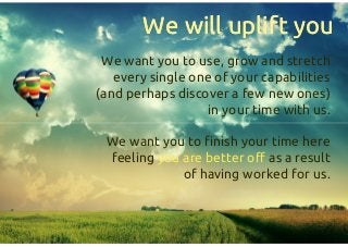 We will uplift youWe will uplift you
We want you to use, grow and stretch
every single one of your capabilities
(and perhaps discover a few new ones)
in your time with us.
We want you to finish your time here
feeling you are better off as a result
of having worked for us.
We want you to use, grow and stretch
every single one of your capabilities
(and perhaps discover a few new ones)
in your time with us.
We want you to finish your time here
feeling you are better off as a result
of having worked for us.
 