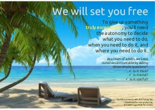 To give us something
truly exceptionaltruly exceptional,
you’ll need the autonomy
to decide what you need to do,
when you need to do it, and
where you need to do it.
As a team of adults, we keep
ourselves accountable by asking
three simple questions*:
 Is it true?
 Is it kind?
 Is it useful?
We will set you freeWe will set you free
To give us something
truly exceptionaltruly exceptional,
you’ll need the autonomy
to decide what you need to do,
when you need to do it, and
where you need to do it.
As a team of adults, we keep
ourselves accountable by asking
three simple questions*:
 Is it true?
 Is it kind?
 Is it useful?
*Buddha came up with this handy list.
It worked for him and so far,
it’s working a treat for us too.
 