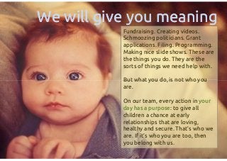 Fundraising. Creating videos.
Schmoozing politicians. Grant
applications. Filing. Programming.
Making nice slide shows. These are
the things you do. They are the
sorts of things we need help with.
But what you do, is not who you
are.
On our team, every action in youryour
day has a purposeday has a purpose: to give all
children a chance at early
relationships that are loving,
healthy and secure. That’s who we
are. If it’s who you are too, then
you belong with us.
We will give you meaningWe will give you meaning
Fundraising. Creating videos.
Schmoozing politicians. Grant
applications. Filing. Programming.
Making nice slide shows. These are
the things you do. They are the
sorts of things we need help with.
But what you do, is not who you
are.
On our team, every action in youryour
day has a purposeday has a purpose: to give all
children a chance at early
relationships that are loving,
healthy and secure. That’s who we
are. If it’s who you are too, then
you belong with us.
 