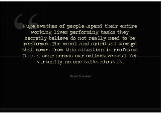 Huge swathes of people….spend their entire
working lives performing tasks they
secretly believe do not really need to be
performed. The moral and spiritual damage
that comes from this situation is profound.
It is a scar across our collective soul. Yet
virtually no one talks about it.
Huge swathes of people….spend their entire
working lives performing tasks they
secretly believe do not really need to be
performed. The moral and spiritual damage
that comes from this situation is profound.
It is a scar across our collective soul. Yet
virtually no one talks about it.
David Graeber
 