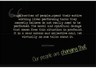 Huge swathes of people….spend their entire
working lives performing tasks they
secretly believe do not really need to be
performed. The moral and spiritual damage
that comes from this situation is profound.
It is a scar across our collective soul. Yet
virtually no one talks about it.
Huge swathes of people….spend their entire
working lives performing tasks they
secretly believe do not really need to be
performed. The moral and spiritual damage
that comes from this situation is profound.
It is a scar across our collective soul. Yet
virtually no one talks about it.
David Graeber
 
