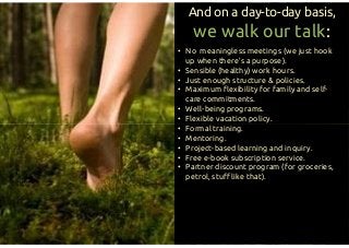 • No meaningless meetings (we just hook
up when there’s a purpose).
• Sensible (healthy) work hours.
• Just enough structure & policies.
• Maximum flexibility for family and self-
care commitments.
• Well-being programs.
• Flexible vacation policy.
• Formal training.
• Mentoring.
• Project-based learning and inquiry.
• Free e-book subscription service.
• Partner discount program (for groceries,
petrol, stuff like that).
And on a day-to-day basis,
we walk our talk:
• No meaningless meetings (we just hook
up when there’s a purpose).
• Sensible (healthy) work hours.
• Just enough structure & policies.
• Maximum flexibility for family and self-
care commitments.
• Well-being programs.
• Flexible vacation policy.
• Formal training.
• Mentoring.
• Project-based learning and inquiry.
• Free e-book subscription service.
• Partner discount program (for groceries,
petrol, stuff like that).
 