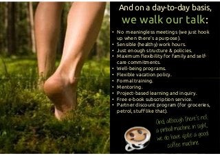 • No meaningless meetings (we just hook
up when there’s a purpose).
• Sensible (healthy) work hours.
• Just enough structure & policies.
• Maximum flexibility for family and self-
care commitments.
• Well-being programs.
• Flexible vacation policy.
• Formal training.
• Mentoring.
• Project-based learning and inquiry.
• Free e-book subscription service.
• Partner discount program (for groceries,
petrol, stuff like that).
And on a day-to-day basis,
we walk our talk:
• No meaningless meetings (we just hook
up when there’s a purpose).
• Sensible (healthy) work hours.
• Just enough structure & policies.
• Maximum flexibility for family and self-
care commitments.
• Well-being programs.
• Flexible vacation policy.
• Formal training.
• Mentoring.
• Project-based learning and inquiry.
• Free e-book subscription service.
• Partner discount program (for groceries,
petrol, stuff like that).
 