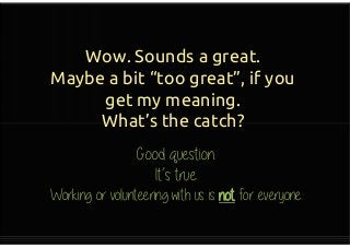 Wow. Sounds a great.
Maybe a bit “too great”, if you
get my meaning.
What’s the catch?
Wow. Sounds a great.
Maybe a bit “too great”, if you
get my meaning.
What’s the catch?
Good question.
It’s true.
Working or volunteering with us
is not for everyone.
 