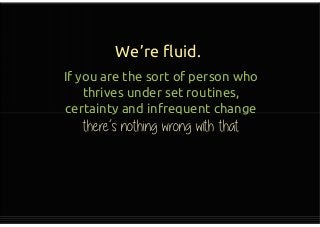 We’re fluid.
If you are the sort of person who
thrives under set routines,
certainty and infrequent change
there’s nothing wrong with that
If you are the sort of person who
thrives under set routines,
certainty and infrequent change
there’s nothing wrong with that
 