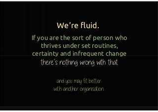 We’re fluid.
If you are the sort of person who
thrives under set routines,
certainty and infrequent change
there’s nothing wrong with that
If you are the sort of person who
thrives under set routines,
certainty and infrequent change
there’s nothing wrong with that
 