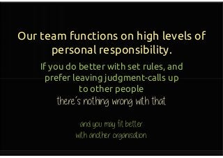 Our team functions on high levels of
personal responsibility.
If you do better with set rules, and
prefer leaving judgment-calls up
to other people
there’s nothing wrong with that
If you do better with set rules, and
prefer leaving judgment-calls up
to other people
there’s nothing wrong with that
 