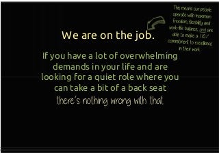 We are on the job.
If you have a lot of overwhelming
demands in your life and are
looking for a quiet role where you
can take a bit of a back seat
there’s nothing wrong with that
If you have a lot of overwhelming
demands in your life and are
looking for a quiet role where you
can take a bit of a back seat
there’s nothing wrong with that
 