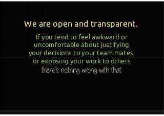 We are open and transparent.
If you tend to feel awkward or
uncomfortable about justifying
your decisions to your team mates,
or exposing your work to others
there’s nothing wrong with that
If you tend to feel awkward or
uncomfortable about justifying
your decisions to your team mates,
or exposing your work to others
there’s nothing wrong with that
 