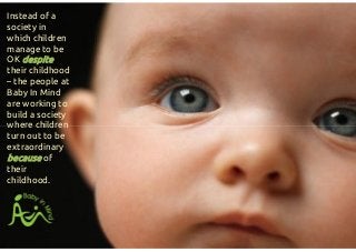 Instead of a
society in
which children
manage to be
OK despite
their childhood
– the people at
Baby In Mind
are working to
build a society
where children
turn out to be
extraordinary
because of
their
childhood.
Instead of a
society in
which children
manage to be
OK despite
their childhood
– the people at
Baby In Mind
are working to
build a society
where children
turn out to be
extraordinary
because of
their
childhood.
 