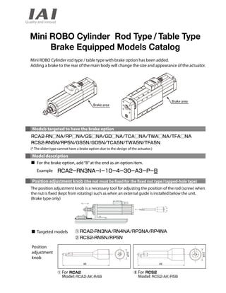 Mini ROBO Cylinder Rod Type / Table Type 
Brake Equipped Models Catalog 
Mini ROBO Cylinder rod type / table type with brake option has been added. 
Adding a brake to the rear of the main body will change the size and appearance of the actuator. 
Brake area 
Models targeted to have the brake option 
(* The slider type cannot have a brake option due to the design of the actuator.) 
Model description 
For the brake option, add “B” at the end as an option item. 
Example 
Position adjustment knob (the nut must be xed for the xed nut type / tapped-hole type) 
The position adjustment knob is a necessary tool for adjusting the position of the rod (screw) when 
the nut is xed (kept from rotating) such as when an external guide is installed below the unit. 
(Brake type only) 
Targeted models 
For 
Model: 
Position 
adjustment 
knob 
Brake area 
For 
Model: 
 