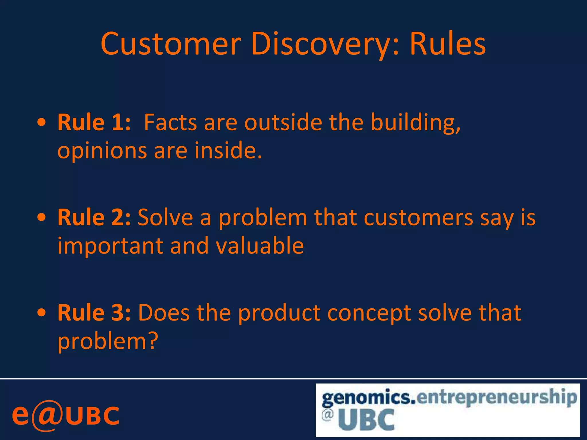 Customer Discovery: Rules
• Rule 1: Facts are outside the building,
opinions are inside.
• Rule 2: Solve a problem that customers say is
important and valuable
• Rule 3: Does the product concept solve that
problem?
 