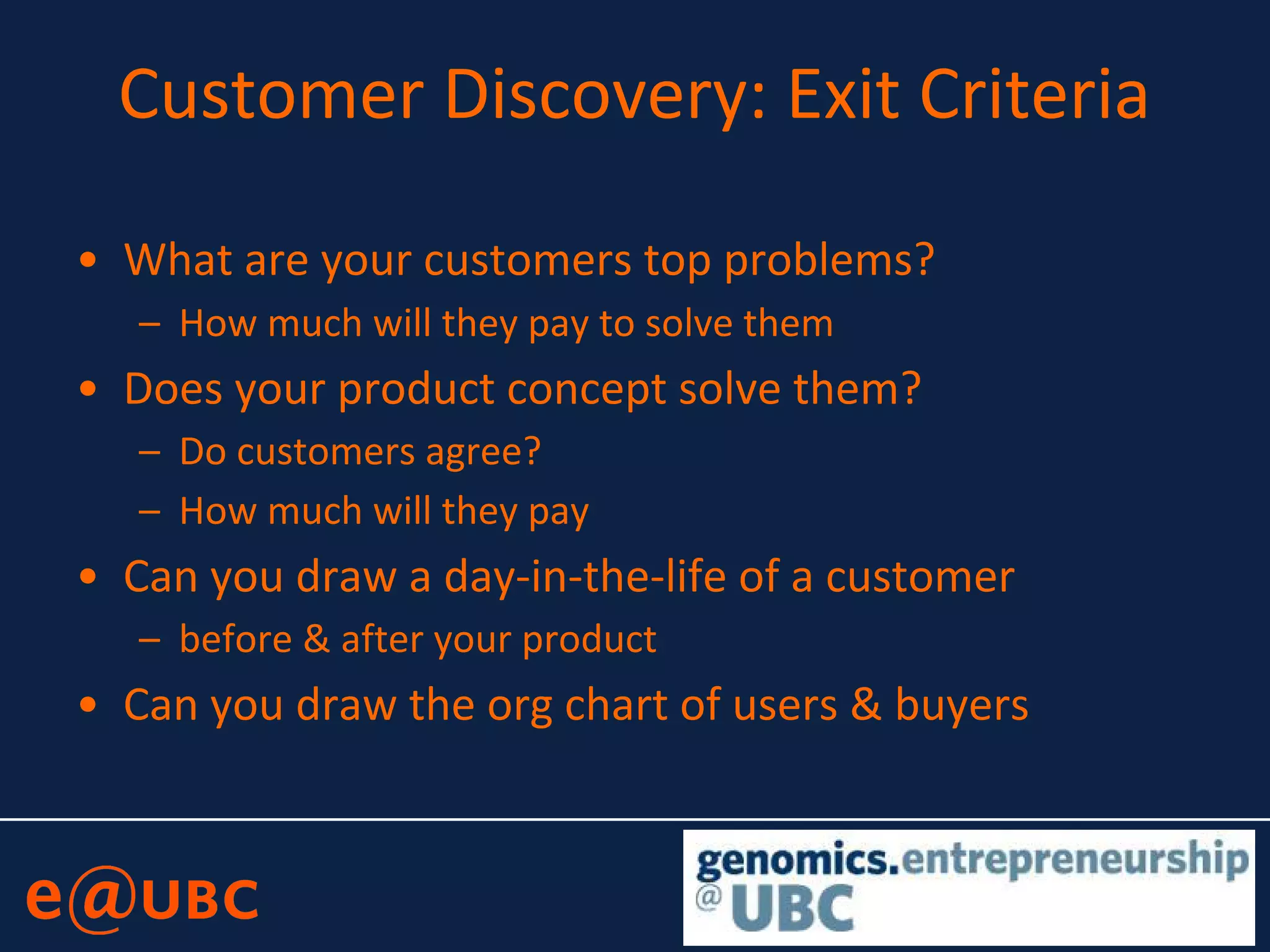 Customer Discovery: Exit Criteria
• What are your customers top problems?
– How much will they pay to solve them
• Does your product concept solve them?
– Do customers agree?
– How much will they pay
• Can you draw a day-in-the-life of a customer
– before & after your product
• Can you draw the org chart of users & buyers
 
