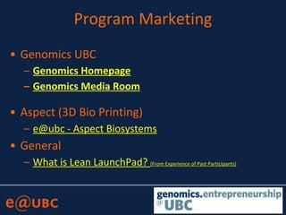 Program Marketing
• Genomics UBC
– Genomics Homepage
– Genomics Media Room
• Aspect (3D Bio Printing)
– e@ubc - Aspect Biosystems
• General
– What is Lean LaunchPad? (From Experience of Past Participants)
 