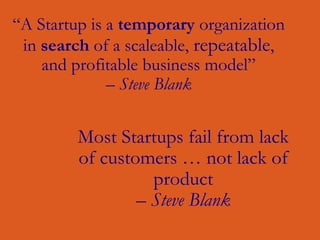 “A Startup is a temporary organization
in search of a scaleable, repeatable,
and profitable business model”
– Steve Blank
Most Startups fail from lack
of customers … not lack of
product
– Steve Blank
 