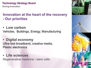 Driving Innovation



Innovation at the heart of the recovery
- Our priorities

• Low carbon
Vehicles, Buildings, Energy, Manufacturing

• Digital economy
Ultra-fast broadband, creative media,
Plastic electronics

• Life sciences
Regenerative medicine / stem cells
 