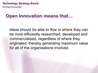 Driving Innovation



   Open Innovation means that…

      Ideas should be able to flow to where they can
      be most efficiently researched, developed and
      commercialised, regardless of where they
      originated, thereby generating maximum value
      for all of the organisations involved.
 