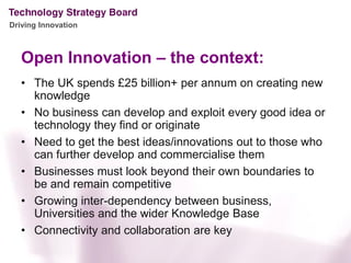 Driving Innovation



   Open Innovation – the context:
   • The UK spends £25 billion+ per annum on creating new
     knowledge
   • No business can develop and exploit every good idea or
     technology they find or originate
   • Need to get the best ideas/innovations out to those who
     can further develop and commercialise them
   • Businesses must look beyond their own boundaries to
     be and remain competitive
   • Growing inter-dependency between business,
     Universities and the wider Knowledge Base
   • Connectivity and collaboration are key
 