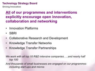Driving Innovation

   All of our programmes and interventions
   explicitly encourage open innovation,
   collaboration and networking
   • Innovation Platforms
   • SBRI
   • Collaborative Research and Development
   • Knowledge Transfer Networks
   • Knowledge Transfer Partnerships

   We work with all top 10 R&D intensive companies…..and nearly half
     top 100
   And thousands of small businesses are engaged on our programmes
     including start-ups and micros
 
