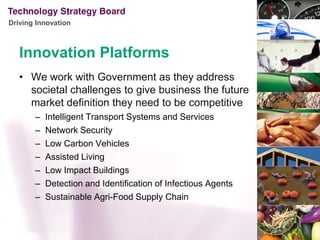 Driving Innovation



   Innovation Platforms
   • We work with Government as they address
     societal challenges to give business the future
     market definition they need to be competitive
       –   Intelligent Transport Systems and Services
       –   Network Security
       –   Low Carbon Vehicles
       –   Assisted Living
       –   Low Impact Buildings
       –   Detection and Identification of Infectious Agents
       –   Sustainable Agri-Food Supply Chain
 