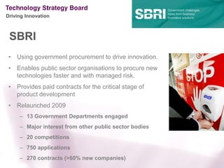 Driving Innovation



 SBRI
 • Using government procurement to drive innovation.
 • Enables public sector organisations to procure new
   technologies faster and with managed risk.
 • Provides paid contracts for the critical stage of
   product development
 • Relaunched 2009
     – 13 Government Departments engaged
     – Major interest from other public sector bodies
     – 20 competitions
     – 750 applications
     – 270 contracts (>60% new companies)
 