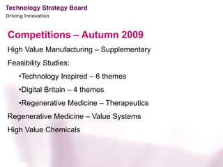 Driving Innovation



Competitions – Autumn 2009
High Value Manufacturing – Supplementary
Feasibility Studies:
     •Technology Inspired – 6 themes
     •Digital Britain – 4 themes
     •Regenerative Medicine – Therapeutics
Regenerative Medicine – Value Systems
High Value Chemicals
 