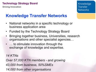 Driving Innovation



   Knowledge Transfer Networks
   • National networks in a specific technology or
     business application area
   • Funded by the Technology Strategy Board
   • Bringing together business, Universities, research
     organisations and other specialist agencies…
   • … to stimulate innovation through the
     exchange of knowledge and expertise.

   14 KTNs
   Over 57,000 KTN members - and growing
   43,000 from business, 50%SMEs
   14,000 from other organisations
 