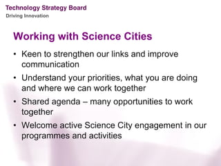 Driving Innovation



   Working with Science Cities
   • Keen to strengthen our links and improve
     communication
   • Understand your priorities, what you are doing
     and where we can work together
   • Shared agenda – many opportunities to work
     together
   • Welcome active Science City engagement in our
     programmes and activities
 
