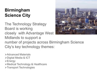 Birmingham
Science City
The Technology Strategy
Board is working
closely with Advantage West
Midlands to support a
number of projects across Birmingham Science
City’s key technology themes:
Advanced Materials
Digital Media & ICT
Energy
Medical Technology & Healthcare
Transport Technologies
 