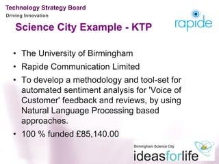 Driving Innovation

    Science City Example - KTP

   • The University of Birmingham
   • Rapide Communication Limited
   • To develop a methodology and tool-set for
     automated sentiment analysis for 'Voice of
     Customer' feedback and reviews, by using
     Natural Language Processing based
     approaches.
   • 100 % funded £85,140.00
 
