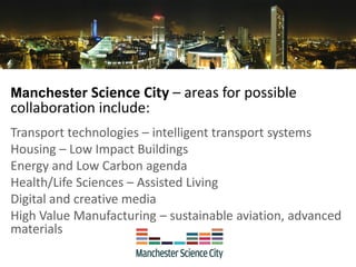 Manchester Science City – areas for possible
collaboration include:
Transport technologies – intelligent transport systems
Housing – Low Impact Buildings
Energy and Low Carbon agenda
Health/Life Sciences – Assisted Living
Digital and creative media
High Value Manufacturing – sustainable aviation, advanced
materials
 