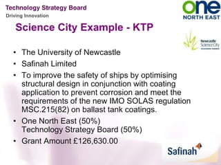 Driving Innovation

    Science City Example - KTP

   • The University of Newcastle
   • Safinah Limited
   • To improve the safety of ships by optimising
     structural design in conjunction with coating
     application to prevent corrosion and meet the
     requirements of the new IMO SOLAS regulation
     MSC.215(82) on ballast tank coatings.
   • One North East (50%)
     Technology Strategy Board (50%)
   • Grant Amount £126,630.00
 