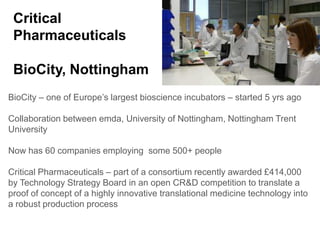 Critical
 Pharmaceuticals

 BioCity, Nottingham
BioCity – one of Europe’s largest bioscience incubators – started 5 yrs ago

Collaboration between emda, University of Nottingham, Nottingham Trent
University

Now has 60 companies employing some 500+ people

Critical Pharmaceuticals – part of a consortium recently awarded £414,000
by Technology Strategy Board in an open CR&D competition to translate a
proof of concept of a highly innovative translational medicine technology into
a robust production process
 