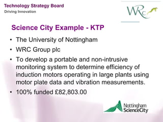 Driving Innovation



    Science City Example - KTP
   • The University of Nottingham
   • WRC Group plc
   • To develop a portable and non-intrusive
     monitoring system to determine efficiency of
     induction motors operating in large plants using
     motor plate data and vibration measurements.
   • 100% funded £82,803.00
 