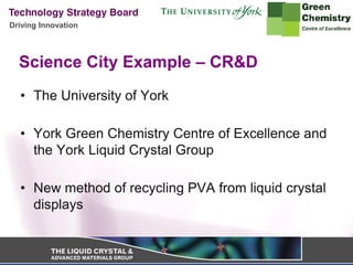 Driving Innovation




  Science City Example – CR&D
  • The University of York

  • York Green Chemistry Centre of Excellence and
    the York Liquid Crystal Group

  • New method of recycling PVA from liquid crystal
    displays
 