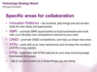 Driving Innovation



   Specific areas for collaboration
   • Innovation Platforms – be involved, pilot things and act as test-
       beds for new ideas and approaches
   • SBRI – promote SBRI opportunities to local businesses and work
       with us to develop new competitions relevant to your area
   • CR&D - promote CR&D competitions, and help us shape new ones
   • KTPs – work with us to raise awareness and increase the numbers
       of KTPs in key sectors
   • KTNs - build links with KTNs relevant to your area and encourage
       businesses to engage
   •   Talk to us and involve us in those things you are doing
 