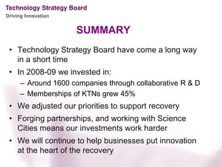 Driving Innovation


                     SUMMARY
 • Technology Strategy Board have come a long way
   in a short time
 • In 2008-09 we invested in:
     – Around 1600 companies through collaborative R & D
     – Memberships of KTNs grew 45%
 • We adjusted our priorities to support recovery
 • Forging partnerships, and working with Science
   Cities means our investments work harder
 • We will continue to help businesses put innovation
   at the heart of the recovery
 