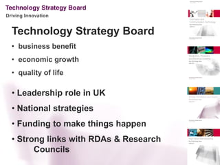 Driving Innovation


  Technology Strategy Board
  • business benefit
  • economic growth
  • quality of life

  • Leadership role in UK
  • National strategies
  • Funding to make things happen
  • Strong links with RDAs & Research
        Councils
 