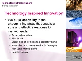 Driving Innovation



   Technology Inspired Innovation
   • We build capability in the
     underpinning areas that enable a
     sure and effective response to
     market needs
       –   Advanced materials,
       –   Bioscience,
       –   Electronics, photonics and electrical systems,
       –   Information and communication technologies,
       –   High value manufacturing
       –   Nanotechnology
 
