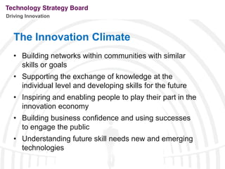 Driving Innovation



   The Innovation Climate
   • Building networks within communities with similar
     skills or goals
   • Supporting the exchange of knowledge at the
     individual level and developing skills for the future
   • Inspiring and enabling people to play their part in the
     innovation economy
   • Building business confidence and using successes
     to engage the public
   • Understanding future skill needs new and emerging
     technologies
 