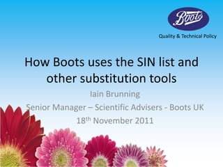 Quality & Technical Policy




How Boots uses the SIN list and
   other substitution tools
                Iain Brunning
Senior Manager – Scientific Advisers - Boots UK
            18th November 2011
 