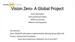 Vision Zero- A Global Project
Same destination
Same guiding principles
Different journeys
Different starting points
Iain Cameron
Chair- OECD/ITF Safe System Implementation Working Group (2014-16)
Trustee- Towards Zero Foundation
Vision Zero Conference- Stockholm 14-15 June 2017
 