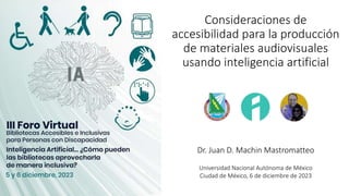 Consideraciones de
accesibilidad para la producción
de materiales audiovisuales
usando inteligencia artificial
Dr. Juan D. Machin Mastromatteo
Universidad Nacional Autónoma de México
Ciudad de México, 6 de diciembre de 2023
 