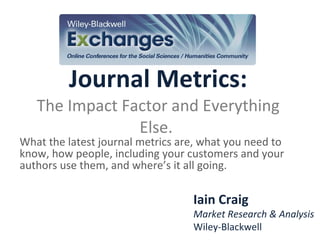 Journal Metrics: The Impact Factor and Everything Else.  What the latest journal metrics are, what you need to know, how people, including your customers and your authors use them, and where’s it all going. Iain Craig Market Research & Analysis Wiley-Blackwell 